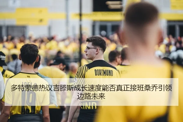 多特蒙德热议吉滕斯成长速度能否真正接班桑乔引领边路未来